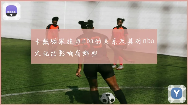 卡戴珊家族与nba的关系及其对nba文化的影响有哪些
