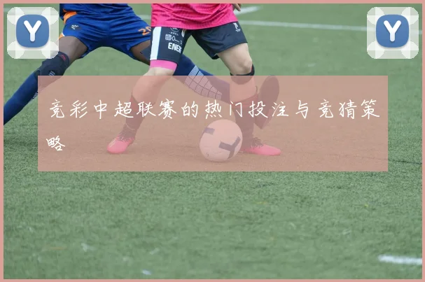 竞彩中超联赛的热门投注与竞猜策略