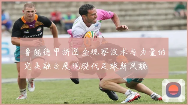 鲁能德甲拼图全观察技术与力量的完美融合展现现代足球新风貌