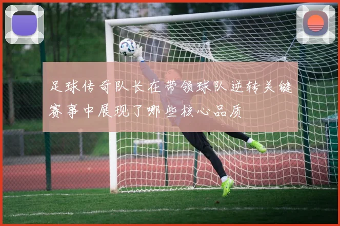 足球传奇队长在带领球队逆转关键赛事中展现了哪些核心品质